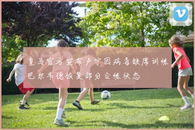 皇马官方宣布卢宁因病毒缺席训练巴尔韦德恢复部分合练状态