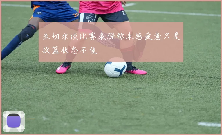 米切尔谈比赛表现称未感疲惫只是投篮状态不佳